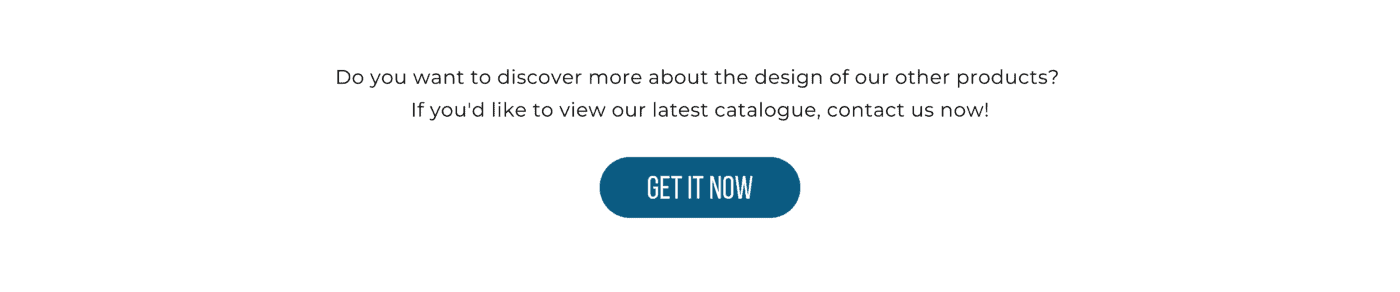Do you want to discover more about the design of our other products? If you'd like to view our latest catalogue, contact us now!